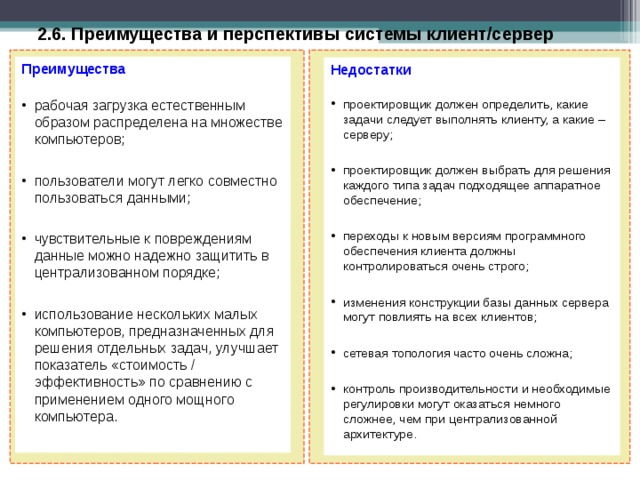 2.6. Преимущества и перспективы системы клиент/сервер  Преимущества рабочая загрузка естественным образом распределена на множестве компьютеров;  пользователи могут легко совместно пользоваться данными;  чувствительные к повреждениям данные можно надежно защитить в централизованном порядке;  использование нескольких малых компьютеров, предназначенных для решения отдельных задач, улучшает показатель «стоимость / эффективность» по сравнению с применением одного мощного компьютера. Недостатки проектировщик должен определить, какие задачи следует выполнять клиенту, а какие – серверу;  проектировщик должен выбрать для решения каждого типа задач подходящее аппаратное обеспечение;  переходы к новым версиям программного обеспечения клиента должны контролироваться очень строго;  изменения конструкции базы данных сервера могут повлиять на всех клиентов;  сетевая топология часто очень сложна;  контроль производительности и необходимые регулировки могут оказаться немного сложнее, чем при централизованной архитектуре.  