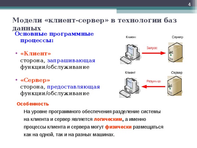  Модели «клиент-сервер» в технологии баз данных Основные программные процессы:  «Клиент»   сторона, запрашивающая функции/обслуживание «Сервер»   сторона, предоставляющая функции/обслуживание Особенность  На уровне программного обеспечения разделение системы  на клиента и сервер является логическим , а именно  процессы клиента и сервера могут физически размещаться  как на одной, так и на разных машинах. 