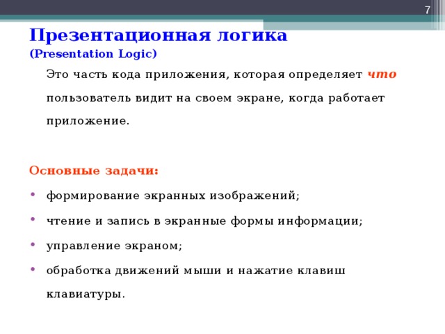  Презентационная логика  ( Presentation Logic )   Это часть кода приложения, которая определяет что пользователь видит на своем экране, когда работает приложение. Основные задачи: формирование экранных изображений; чтение и запись в экранные формы информации; управление экраном; обработка движений мыши и нажатие клавиш клавиатуры. 
