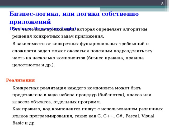  Бизнес-логика, или логика собственно приложений  ( Business Processing Logic )   Это часть кода приложения, которая определяет алгоритмы решения конкретных задач приложения.  В зависимости от конкретных функциональных требований и сложности задач может оказаться полезным подразделить эту часть на несколько компонентов (бизнес-правила, правила целостности и др.). Реализация  Конкретная реализация каждого компонента может быть представлена в виде набора процедур (библиотек), класса или классов объектов, отдельных программ.  Как правило, код компонентов пишут с использованием различных языков программирования, таких как С, С++, C#, Pascal, Visual Basic и др. 