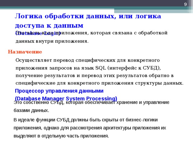  Логика обработки данных, или логика доступа к данным  ( Database Logic )  Это часть кода приложения, которая связана с обработкой данных внутри приложения. Назначение  Осуществляет перевод специфических для конкретного приложения запросов на язык SQL (интерфейс к СУБД), получение результатов и перевод этих результатов обратно в специфические для конкретного приложения структуры данных. Процессор управления данными  (Database Manager System Processing)   Это собственно СУБД, которая обеспечивает хранение и управление базами данных.  В идеале функции СУБД должны быть скрыты от бизнес-логики приложения, однако для рассмотрения архитектуры приложения их выделяют в отдельную часть приложения. 