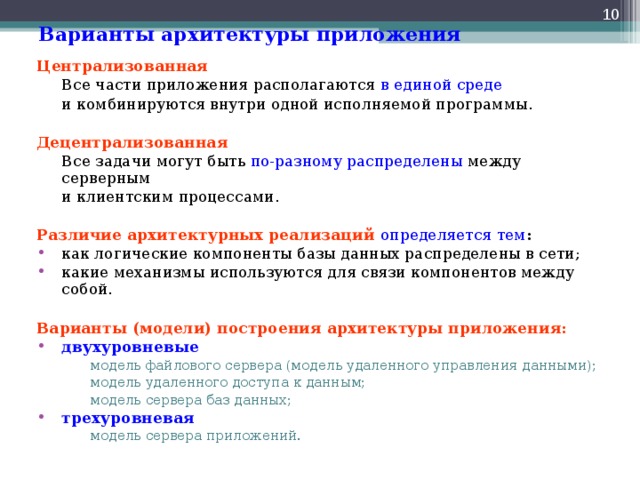  Варианты архитектуры приложения Централизованная  Все части приложения располагаются в единой среде   и комбинируются внутри одной исполняемой программы. Децентрализованная  Все задачи могут быть по-разному распределены между серверным  и клиентским процессами. Различие архитектурных реализаций  определяется тем : как логические компоненты базы данных распределены в сети; какие механизмы используются для связи компонентов между собой.  Варианты (модели) построения архитектуры приложения: двухуровневые модель файлового сервера (модель удаленного управления данными); модель удаленного доступа к данным; модель сервера баз данных; модель файлового сервера (модель удаленного управления данными); модель удаленного доступа к данным; модель сервера баз данных; трехуровневая модель сервера приложений. модель сервера приложений. 