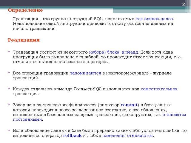  Определение   Транзакция – это группа инструкций SQL, исполняемых как единое целое . Невыполнение одной инструкции приводит к откату состояния данных на начало транзакции. Реализация  Транзакция состоит из некоторого набора (блока) команд . Если хотя одна инструкция была выполнена с ошибкой, то происходит откат транзакции, т. е. отменяется выполнение всех ее операторов.  Все операции транзакции запоминаются в некотором журнале - журнале транзакций.  Каждая отдельная команда Transact-SQL выполняется как самостоятельная транзакция.  Завершенная транзакция фиксируется (оператор commit ) в базе данных, которая переходит в новое согласованное состояние, а все обновления, выполненные в базе данных за время транзакции, фиксируются, т.е. становятся постоянными .  Если обновление данных в базе было прервано каким-либо условием ошибки, то выполняется оператор rollback и любые изменения отменяются . 