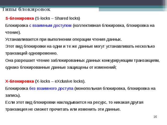 Типы блокировок S-блокировка  (S-locks – Shared locks) Блокировка с взаимным доступом (коллективная блокировка, блокировка на чтение). Устанавливается при выполнении операции чтения данных. Этот вид блокировки на одни и те же данные могут устанавливать несколько транзакций одновременно. Она разрешает чтение заблокированных данных конкурирующим транзакциям, однако блокированные данные защищены от изменений;  X-блокировка (X-locks – eXclusive locks). Блокировка без взаимного доступа (монопольная блокировка, блокировка на запись). Если этот вид блокировки накладывается на ресурс, то никакая другая транзакция не сможет прочитать или изменить эти данные.  