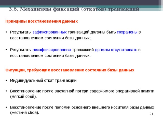 3.6. Механизмы фиксаций (откатов) транзакций Принципы восстановления данных Результаты зафиксированных транзакций должны быть сохранены в восстановленном состоянии базы данных;  Результаты незафиксированных транзакций должны отсутствовать в восстановленном состоянии базы данных. Ситуации, требующие восстановление состояния базы данных  Индивидуальный откат транзакции  Восстановление после внезапной потери содержимого оперативной памяти  (мягкий сбой).  Восстановление после поломки основного внешнего носителя базы данных  (жесткий сбой).    