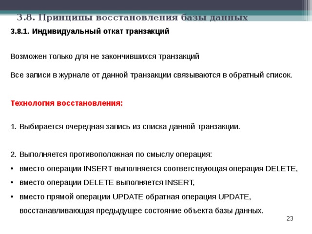 3.8. Принципы восстановления базы данных 3.8.1. Индивидуальный откат транзакций Возможен только для не закончившихся транзакций Все записи в журнале от данной транзакции связываются в обратный список. Технология восстановления:  Выбирается очередная запись из списка данной транзакции.  Выполняется противоположная по смыслу операция: вместо операции INSERT выполняется соответствующая операция DELETE, вместо операции DELETE выполняется INSERT, вместо прямой операции UPDATE обратная операция UPDATE, восстанавливающая предыдущее состояние объекта базы данных.  