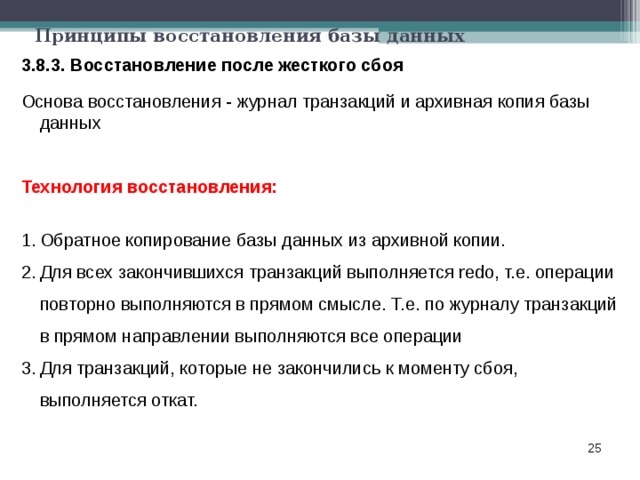 Принципы восстановления базы данных 3.8.3. Восстановление после жесткого сбоя Основа восстановления - журнал транзакций и архивная копия базы данных Технология восстановления:  Обратное копирование базы данных из архивной копии. Для всех закончившихся транзакций выполняется redo, т.е. операции повторно выполняются в прямом смысле. Т.е. по журналу транзакций в прямом направлении выполняются все операции Для транзакций, которые не закончились к моменту сбоя, выполняется откат.  
