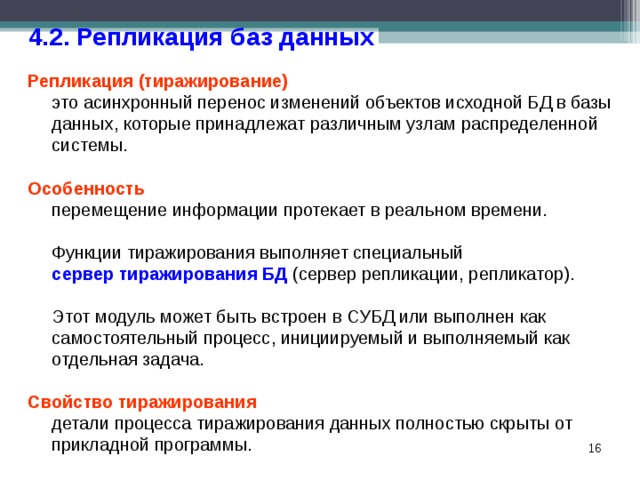 4.2. Репликация баз данных Репликация (тиражирование)   это асинхронный перенос изменений объектов исходной БД в базы данных, которые принадлежат различным узлам распределенной системы. Особенность  перемещение информации протекает в реальном времени.  Функции тиражирования выполняет специальный  сервер тиражирования БД (сервер репликации, репликатор).  Этот модуль может быть встроен в СУБД или выполнен как самостоятельный процесс, инициируемый и выполняемый как отдельная задача. Свойство тиражирования  детали процесса тиражирования данных полностью скрыты от прикладной программы.  