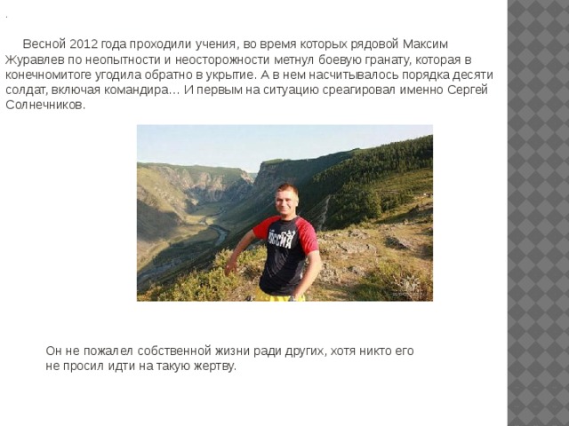 .  Весной 2012 года проходили учения, во время которых рядовой Максим Журавлев по неопытности и неосторожности метнул боевую гранату, которая в конечномитоге угодила обратно в укрытие. А в нем насчитывалось порядка десяти солдат, включая командира … И первым на ситуацию среагировал именно Сергей Солнечников. Он не пожалел собственной жизни ради других, хотя никто его не просил идти на такую жертву. 