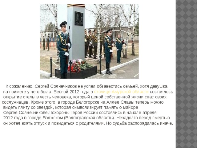  К сожалению, Сергей Солнечников не успел обзавестись семьей, хотя девушка  на примете у него была. Весной 2012 года в столице Амурской области состоялось  открытие стелы в честь человека, который ценой собственной жизни спас своих сослуживцев. Кроме этого, в городе Белогорске на Аллее Славы теперь можно  видеть плиту со звездой, которая символизирует память о майоре  Сергее Солнечникове.Похороны Героя России состоялись в начале апреля  2012 года в городе Волжском (Волгоградская область). Незадолго перед смертью  он хотел взять отпуск и повидаться с родителями. Но судьба распорядилась иначе. 