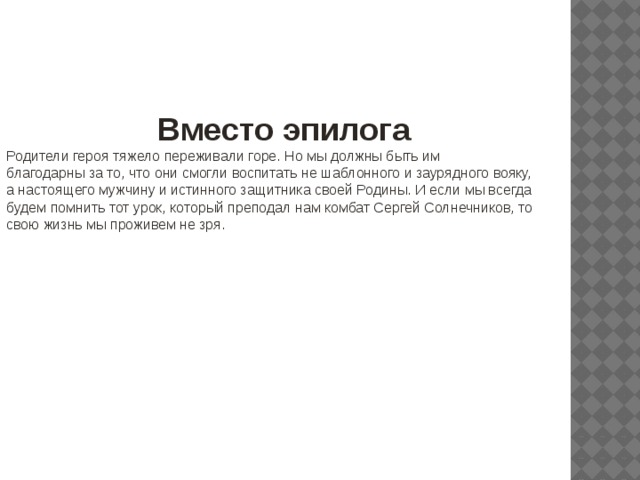 Вместо эпилога Родители героя тяжело переживали горе. Но мы должны быть им благодарны за то, что они смогли воспитать не шаблонного и заурядного вояку, а настоящего мужчину и истинного защитника своей Родины. И если мы всегда будем помнить тот урок, который преподал нам комбат Сергей Солнечников, то свою жизнь мы проживем не зря. 