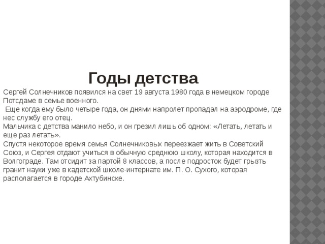 Годы детства Сергей Солнечников появился на свет 19 августа 1980 года в немецком городе Потсдаме в семье военного.  Еще когда ему было четыре года, он днями напролет пропадал на аэродроме, где нес службу его отец. Мальчика с детства манило небо, и он грезил лишь об одном: « Летать, летать и еще раз летать » . Спустя некоторое время семья Солнечниковых переезжает жить в Советский Союз, и Сергея отдают учиться в обычную среднюю школу, которая находится в Волгограде. Там отсидит за партой 8 классов, а после подросток будет грызть гранит науки уже в кадетской школе-интернате им. П. О. Сухого, которая располагается в городе Ахтубинске. 