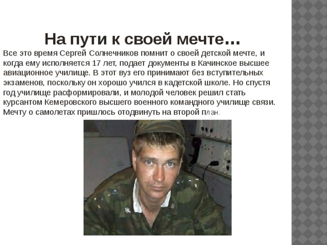 На пути к своей мечте … Все это время Сергей Солнечников помнит о своей детской мечте, и когда ему исполняется 17 лет, подает документы в Качинское высшее авиационное училище. В этот вуз его принимают без вступительных экзаменов, поскольку он хорошо учился в кадетской школе. Но спустя год училище расформировали, и молодой человек решил стать курсантом Кемеровского высшего военного командного училище связи. Мечту о самолетах пришлось отодвинуть на второй п лан . 