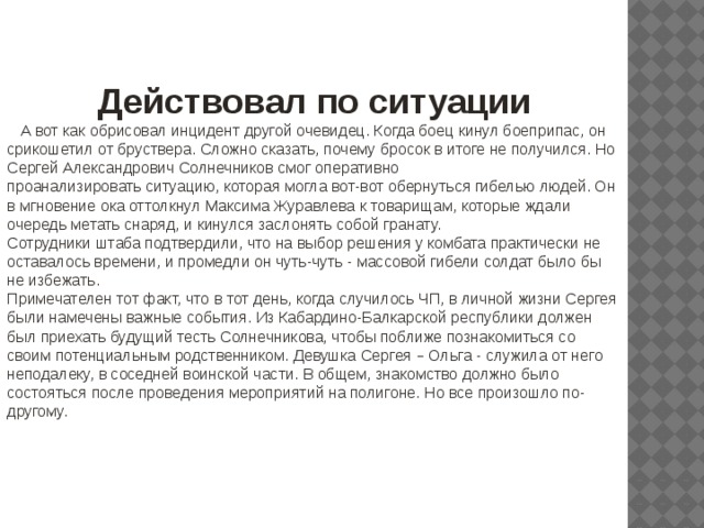 Действовал по ситуации  А вот как обрисовал инцидент другой очевидец. Когда боец кинул боеприпас, он срикошетил от бруствера. Сложно сказать, почему бросок в итоге не получился. Но Сергей Александрович Солнечников смог оперативно проанализировать ситуацию, которая могла вот-вот обернуться гибелью людей. Он в мгновение ока оттолкнул Максима Журавлева к товарищам, которые ждали очередь метать снаряд, и кинулся заслонять собой гранату. Сотрудники штаба подтвердили, что на выбор решения у комбата практически не оставалось времени, и промедли он чуть-чуть - массовой гибели солдат было бы не избежать. Примечателен тот факт, что в тот день, когда случилось ЧП, в личной жизни Сергея были намечены важные события. Из Кабардино-Балкарской республики должен был приехать будущий тесть Солнечникова, чтобы поближе познакомиться со своим потенциальным родственником. Девушка Сергея – Ольга - служила от него неподалеку, в соседней воинской части. В общем, знакомство должно было состояться после проведения мероприятий на полигоне. Но все произошло по-другому. 