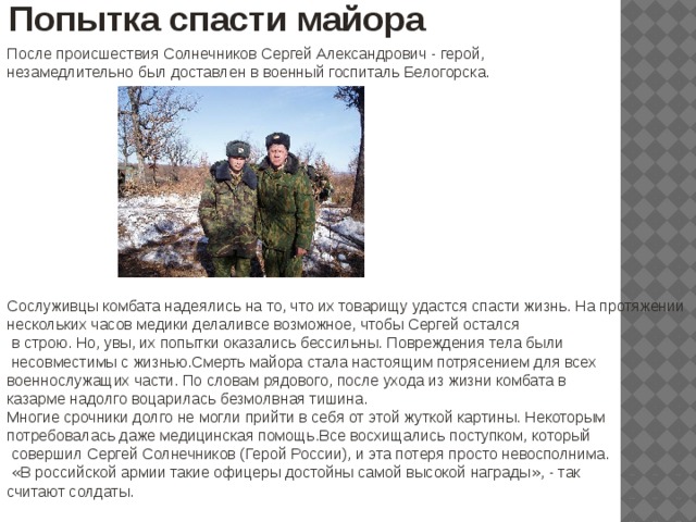 Попытка спасти майора После происшествия Солнечников Сергей Александрович - герой, незамедлительно был доставлен в военный госпиталь Белогорска. Сослуживцы комбата надеялись на то, что их товарищу удастся спасти жизнь. На протяжении нескольких часов медики делаливсе возможное, чтобы Сергей остался  в строю. Но, увы, их попытки оказались бессильны. Повреждения тела были  несовместимы с жизнью.Смерть майора стала настоящим потрясением для всех военнослужащих части. По словам рядового, после ухода из жизни комбата в казарме надолго воцарилась безмолвная тишина. Многие срочники долго не могли прийти в себя от этой жуткой картины. Некоторым потребовалась даже медицинская помощь.Все восхищались поступком, который  совершил Сергей Солнечников (Герой России), и эта потеря просто невосполнима.  « В российской армии такие офицеры достойны самой высокой награды » , - так считают солдаты. 