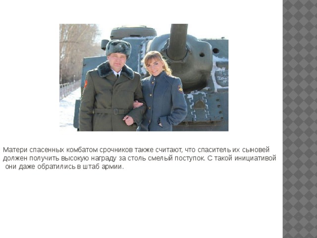 Матери спасенных комбатом срочников также считают, что спаситель их сыновей должен получить высокую награду за столь смелый поступок. С такой инициативой  они даже обратились в штаб армии. 