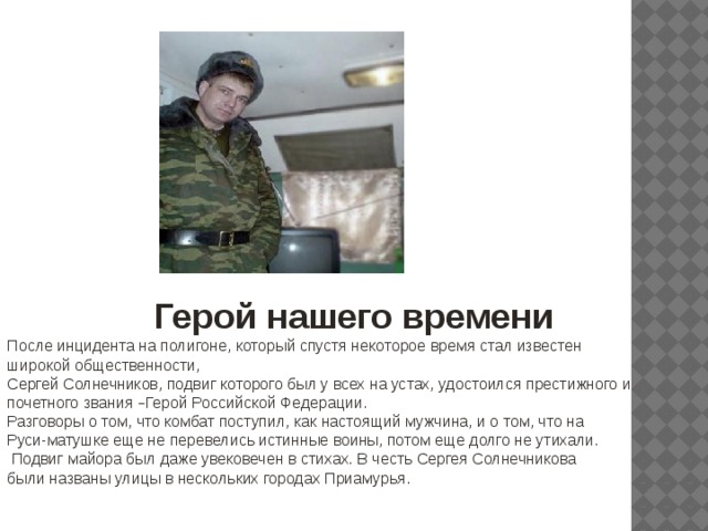 Герой нашего времени После инцидента на полигоне, который спустя некоторое время стал известен широкой общественности, Сергей Солнечников, подвиг которого был у всех на устах, удостоился престижного и почетного звания – Герой Российской Федерации. Разговоры о том, что комбат поступил, как настоящий мужчина, и о том, что на Руси-матушке еще не перевелись истинные воины, потом еще долго не утихали.  Подвиг майора был даже увековечен в стихах. В честь Сергея Солнечникова были названы улицы в нескольких городах Приамурья. 