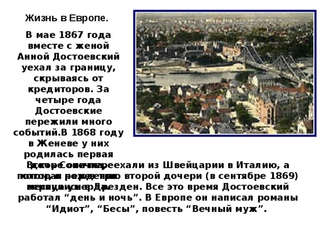 Жизнь в Европе.  В мае 1867 года вместе с женой Анной Достоевский уехал за границу, скрываясь от кредиторов. За четыре года Достоевские пережили много событий.В 1868 году в Женеве у них родилась первая дочь Сонечка, которая через три месяца умерла. Вскоре они переехали из Швейцарии в Италию, а потом, к рождению второй дочери (в сентябре 1869) вернулись в Дрезден. Все это время Достоевский работал “день и ночь”. В Европе он написал романы “Идиот”, “Бесы”, повесть “Вечный муж”.  10