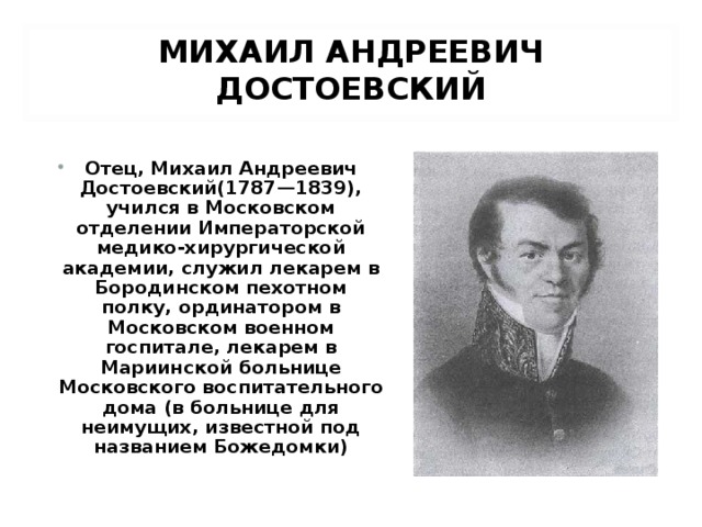 МИХАИЛ АНДРЕЕВИЧ ДОСТОЕВСКИЙ Отец, Михаил Андреевич Достоевский(1787—1839), учился в Московском отделении Императорской медико-хирургической академии, служил лекарем в Бородинском пехотном полку, ординатором в Московском военном госпитале, лекарем в Мариинской больнице Московского воспитательного дома (в больнице для неимущих, известной под названием Божедомки)
