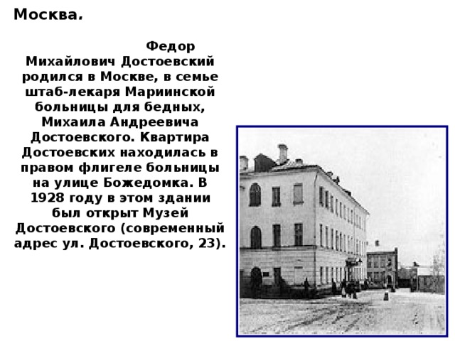 Москва .   Федор Михайлович Достоевский родился в Москве, в семье штаб-лекаря Мариинской больницы для бедных, Михаила Андреевича Достоевского. Квартира Достоевских находилась в правом флигеле больницы на улице Божедомка. В 1928 году в этом здании был открыт Музей Достоевского (современный адрес ул. Достоевского, 23).