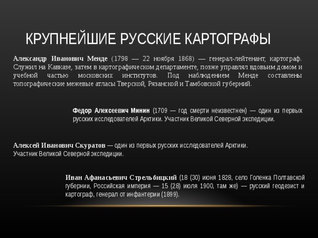 КРУПНЕЙШИЕ РУССКИЕ КАРТОГРАФЫ Александр Иванович Менде (1798 — 22 ноября 1868) — генерал-лейтенант, картограф. Служил на Кавказе, затем в картографическом департаменте, позже управлял вдовьим домом и учебной частью московских институтов. Под наблюдением Менде составлены топографические межевые атласы Тверской, Рязанской и Тамбовской губерний. Федор Алексеевич Минин (1709 — год смерти неизвестнен) — один из первых русских исследователей Арктики. Участник Великой Северной экспедиции. Алексей Иванович Скуратов — один из первых русских исследователей Арктики. Участник Великой Северной экспедиции. Иван Афанасьевич Стрельбицкий (18 (30) июня 1828, село Голенка Полтавской губернии, Российская империя — 15 (28) июля 1900, там же) — русский геодезист и картограф, генерал от инфантерии (1899). 