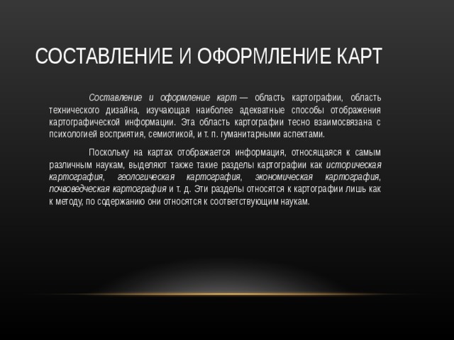СОСТАВЛЕНИЕ И ОФОРМЛЕНИЕ КАРТ  Составление и оформление карт  — область картографии, область технического дизайна, изучающая наиболее адекватные способы отображения картографической информации. Эта область картографии тесно взаимосвязана с психологией восприятия, семиотикой, и т. п. гуманитарными аспектами.  Поскольку на картах отображается информация, относящаяся к самым различным наукам, выделяют также такие разделы картографии как историческая картография , геологическая картография , экономическая картография , почвоведческая картография и т. д. Эти разделы относятся к картографии лишь как к методу, по содержанию они относятся к соответствующим наукам. 