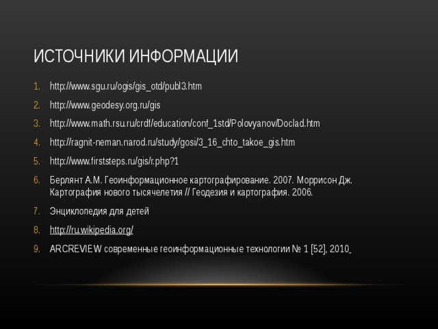 ИСТОЧНИКИ ИНФОРМАЦИИ http://www.sgu.ru/ogis/gis_otd/publ3.htm http://www.geodesy.org.ru/gis http://www.math.rsu.ru/crdf/education/conf_1std/Polovyanov/Doclad.htm http://ragnit-neman.narod.ru/study/gosi/3_16_chto_takoe_gis.htm http://www.firststeps.ru/gis/r.php?1 Берлянт А.М. Геоинформационное картографирование. 2007. Моррисон Дж. Картография нового тысячелетия // Геодезия и картография. 2006. Энциклопедия для детей http://ru.wikipedia.org/ ARCREVIEW современные геоинформационные технологии № 1 [52] , 2010   