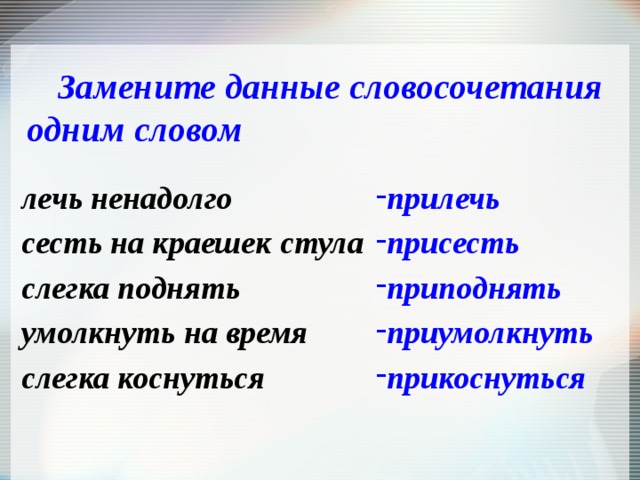 Замените данные словосочетания одним словом       прилечь присесть приподнять приумолкнуть прикоснуться лечь ненадолго сесть на краешек стула слегка поднять умолкнуть на время слегка коснуться 