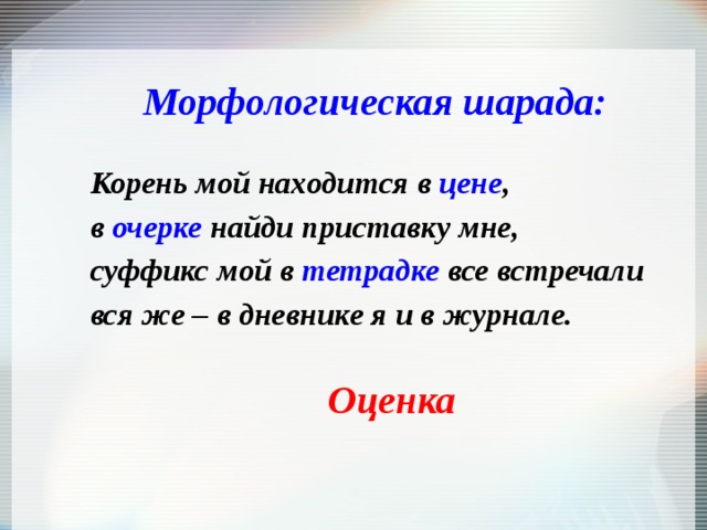 Морфологическая шарада:  Корень мой находится в цене , в очерке найди приставку мне, суффикс мой в тетрадке все встречали вся же – в дневнике я и в журнале. Оценка 