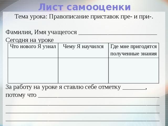 Лист самооценки Тема урока: Правописание приставок пре- и при-. Фамилия, Имя учащегося ________________________ Сегодня на уроке За работу на уроке я ставлю себе отметку _______, потому что _____________________________________ _____________________________________________________________________________________________________________________________________________ Что нового Я узнал Чему Я научился Где мне пригодятся полученные знания 