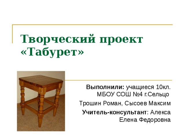 Творческий проект  «Табурет» Выполнили: учащиеся 10 кл. МБОУ СОШ №4 г.Сельцо Трошин Роман, Сысоев Максим Учитель-консультант : Алекса Елена Федоровна 