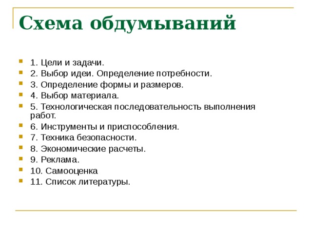 Схема обдумываний 1. Цели и задачи. 2. Выбор идеи. Определение потребности. 3. Определение формы и размеров. 4. Выбор материала. 5. Технологическая последовательность выполнения работ. 6. Инструменты и приспособления. 7. Техника безопасности. 8. Экономические расчеты. 9. Реклама. 10. Самооценка 11. Список литературы. 