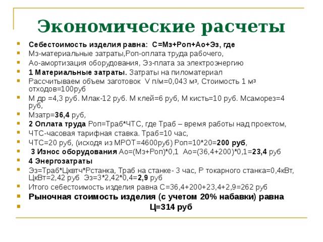 Экономические расчеты Себестоимость изделия равна: С=Мз+Роп+Ао+Эз, где Мз-материальные затраты,Роп-оплата труда рабочего, Ао-амортизация оборудования, Эз-плата за электроэнергию 1 Материальные затраты. Затраты на пиломатериал Рассчитываем объем заготовок V п / м=0,043 м 3 , Стоимость 1 м 3 отходов=100руб М др =4,3 руб. Млак-12 руб. М клей=6 руб, М кисть=10 руб. Мсаморез=4 руб, Мзатр= 36,4 руб, 2 Оплата труда Роп=Траб*ЧТС, где Траб – время работы над проектом, ЧТС-часовая тарифная ставка. Траб=10 час, ЧТС=20 руб, (исходя из МРОТ=4600руб) Роп=10*20= 200 руб ,  3 Износ оборудования Ао=(Мз+Роп)*0,1 Ао=(36,4+200)*0,1= 23,4 руб 4 Энергозатраты Эз=Траб*Цквтч*Рстанка, Траб на станке- 3 час, Р токарного станка=0,4кВт, ЦкВт=2,42 руб Эз=3*2,42*0,4= 2,9 руб Итого себестоимость изделия равна С=36,4+200+23,4+2,9=262 руб Рыночная стоимость изделия (с учетом 20% набавки) равна  Ц=314 руб    