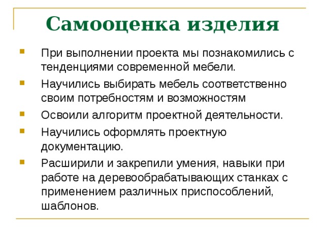 Самооценка изделия При выполнении проекта мы познакомились с тенденциями современной мебели. Научились выбирать мебель соответственно своим потребностям и возможностям Освоили алгоритм проектной деятельности. Научились оформлять проектную документацию. Расширили и закрепили умения, навыки при работе на деревообрабатывающих станках с применением различных приспособлений, шаблонов. 