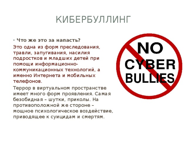 Кибербуллинг Что же это за напасть? Это одна из форм преследования, травли, запугивания, насилия подростков и младших детей при помощи информационно-коммуникационных технологий, а именно Интернета и мобильных телефонов. Террор в виртуальном пространстве имеет много форм проявления. Самая безобидная – шутки, приколы. На противоположной же стороне – мощное психологическое воздействие, приводящее к суицидам и смертям. 