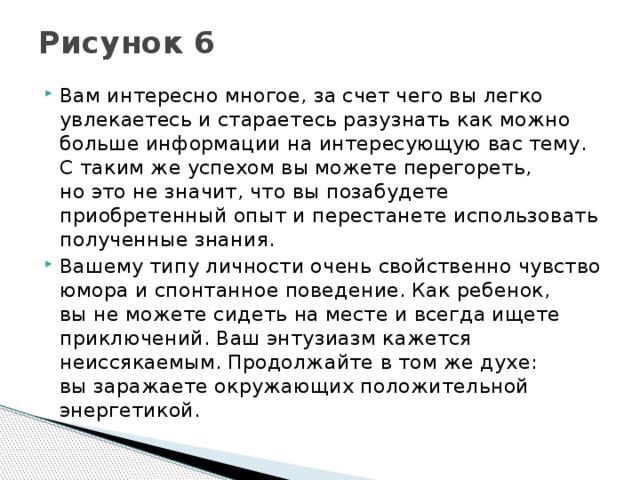 Рисунок 6   Вам интересно многое, за счет чего вы легко увлекаетесь и стараетесь разузнать как можно больше информации на интересующую вас тему. С таким же успехом вы можете перегореть, но это не значит, что вы позабудете приобретенный опыт и перестанете использовать полученные знания. Вашему типу личности очень свойственно чувство юмора и спонтанное поведение. Как ребенок, вы не можете сидеть на месте и всегда ищете приключений. Ваш энтузиазм кажется неиссякаемым. Продолжайте в том же духе: вы заражаете окружающих положительной энергетикой. 