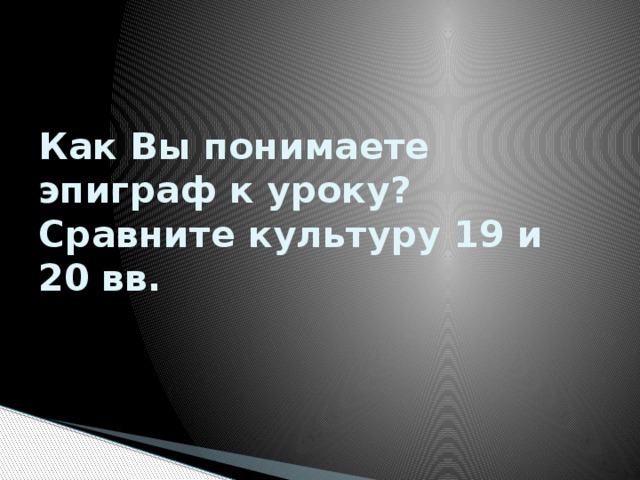 Как Вы понимаете эпиграф к уроку?  Сравните культуру 19 и 20 вв. 