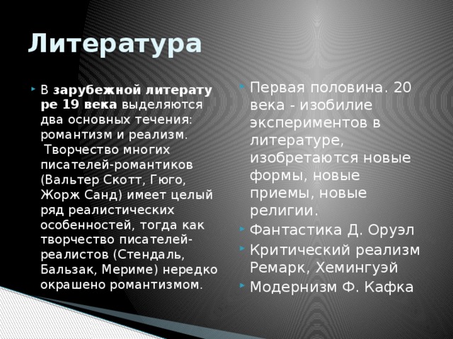 Литература Первая половина. 20 века - изобилие экспериментов в литературе, изобретаются новые формы, новые приемы, новые религии.  Фантастика Д. Оруэл Критический реализм Ремарк, Хемингуэй Модернизм Ф. Кафка В  зарубежной   литературе 19 века  выделяются два основных течения: романтизм и реализм.  Творчество многих писателей-романтиков (Вальтер Скотт, Гюго, Жорж Санд) имеет целый ряд реалистических особенностей, тогда как творчество писателей-реалистов (Стендаль, Бальзак, Мериме) нередко окрашено романтизмом. 