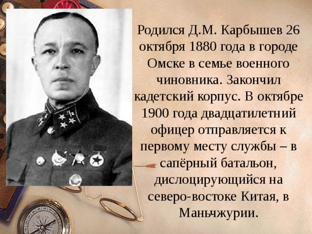 Родился Д.М. Карбышев 26 октября 1880 года в городе Омске в семье военного чиновника. Закончил кадетский корпус. В октябре 1900 года двадцатилетний офицер отправляется к первому месту службы – в сапёрный батальон, дислоцирующийся на северо-востоке Китая, в Маньчжурии. 