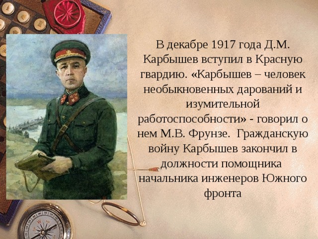 В декабре 1917 года Д.М. Карбышев вступил в Красную гвардию. «Карбышев – человек необыкновенных дарований и изумительной работоспособности» - говорил о нем М.В. Фрунзе. Гражданскую войну Карбышев закончил в должности помощника начальника инженеров Южного фронта 