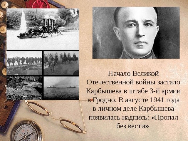 Начало Великой Отечественной войны застало Карбышева в штабе 3-й армии в Гродно. В августе 1941 года в личном деле Карбышева появилась надпись: «Пропал без вести» 