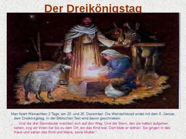Der Dreikönigstag  Man feiert Weinachten 2 Tage, am 25. und 26. Dezember.  Die  Weinachtszeit endet mit dem 6. Januar, dem Dreikönigstag . In der Biblischen Text wird davon geschrieben:  „… .. Und die drei Sterndeuter machten sich auf den Weg. Und der Stern, den sie hatten aufgehen sehen, zog vor ihnen her bis zu dem Ort, wo das Kind war. Dort blieb er stehen. Sie gingen in das Haus und sahen das Kind und Maria, seine Mutter.“ 