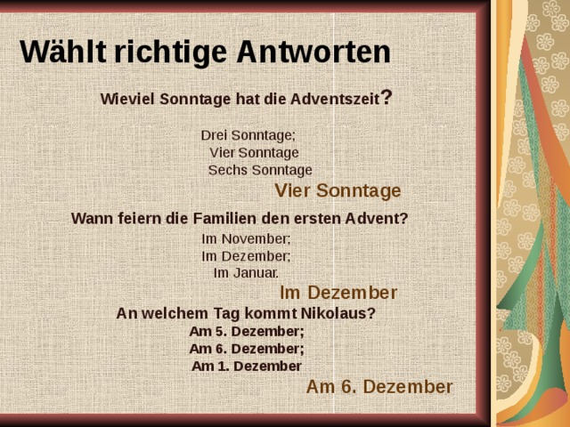 Wählt richtige Antworten  Wieviel Sonntage hat die Adventszeit ?  Drei Sonntage;  Vier Sonntage  Sechs Sonntage  Vier Sonntage  Wann feiern die Familien den ersten Advent? Im November; Im Dezember; Im Januar.  Im Dezember  An welchem Tag kommt Nikolaus? Am 5. Dezember; Am 6. Dezember; Am 1. Dezember  Am 6. Dezember 
