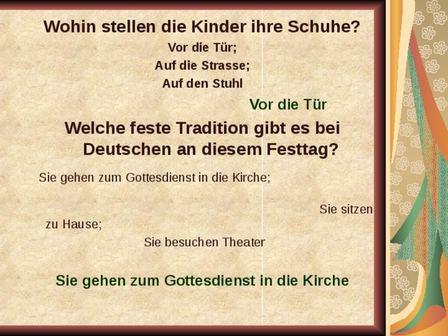 Wohin stellen die Kinder ihre Schuhe? Vor die Tür; Auf die Strasse; Auf den Stuhl  Vor die Tür Welche feste Tradition gibt es bei Deutschen an diesem Festtag?  Sie gehen zum Gottesdienst in die Kirche; Sie sitzen zu Hause;  Sie besuchen Theater Sie gehen zum Gottesdienst in die Kirche  