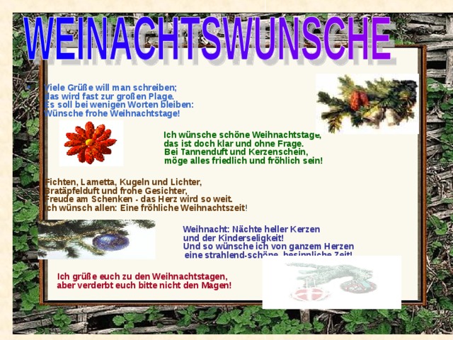 Viele Grüße will man schreiben;  das wird fast zur großen Plage.  Es soll bei wenigen Worten bleiben:  Wünsche frohe Weihnachtstage!  Ich wünsche schöne Weihnachtstage,  das ist doch klar und ohne Frage.   Bei Tannenduft und Kerzenschein,   möge alles friedlich und fröhlich sein!   Fichten, Lametta, Kugeln und Lichter,  Bratäpfelduft und frohe Gesichter,  Freude am Schenken - das Herz wird so weit.  Ich wünsch allen: Eine fröhliche Weihnachtszeit !  Weihnacht: Nächte heller Kerzen  und der Kinderseligkeit!   Und so wünsche ich von ganzem Herzen   eine strahlend-schöne, besinnliche Zeit!    Ich grüße euch zu den Weihnachtstagen,  aber verderbt euch bitte nicht den Magen! 