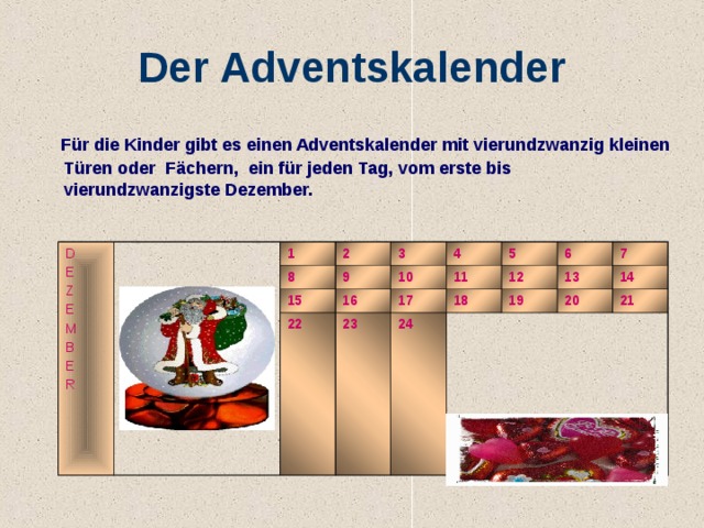 Der Adventskalender  Für die Kinder gibt es einen Adventskalender mit vierundzwanzig kleinen Türen oder Fächern, ein für jeden Tag, vom erste bis vierundzwanzigste Dezember. D E Z E M B E R 1 2 8 9 3 15 22 10 16 4 17 23 11 5 24 18 12 6 19 13 7 14 20 21 