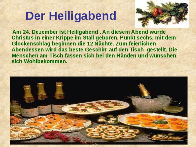 Der Heiligabend  Am 2 4 . Dezember ist Heiligabend . An diesem Abend wurde Christus in einer Krippe im Stall geboren. Punkt sechs, mit dem Glockenschlag beginnen die 12 Nächte. Zum feierlichen Abendessen wird das beste Geschirr auf den Tisch gestellt. Die Menschen am  Tisch fassen sich bei den Händen und wünschen sich Wohlbekommen. 
