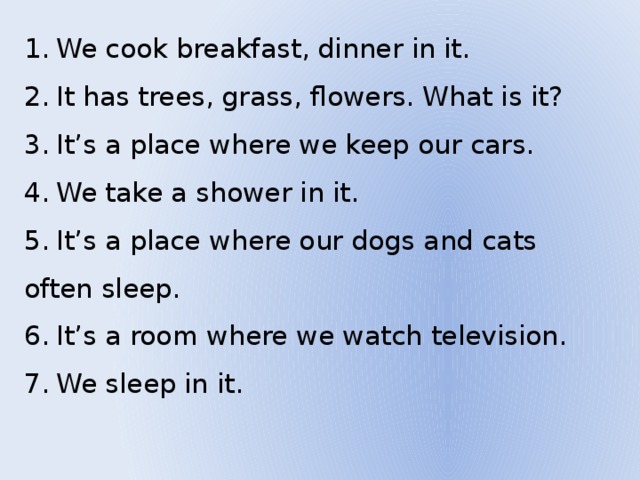  We cook breakfast, dinner in it.  It has trees, grass, flowers. What is it?  It’s a place where we keep our cars.  We take a shower in it.  It’s a place where our dogs and cats often sleep.  It’s a room where we watch television.  We sleep in it. 