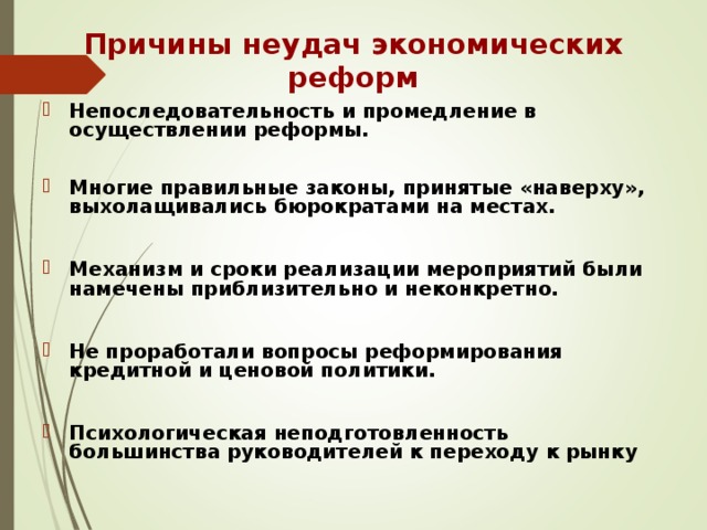 Причины неудач экономических реформ Непоследовательность и промедление в осуществлении реформы.  Многие правильные законы, принятые «наверху», выхолащивались бюрократами на местах.  Механизм и сроки реализации мероприятий были намечены приблизительно и неконкретно.  Не проработали вопросы реформирования кредитной и ценовой политики.  Психологическая неподготовленность большинства руководителей к переходу к рынку  