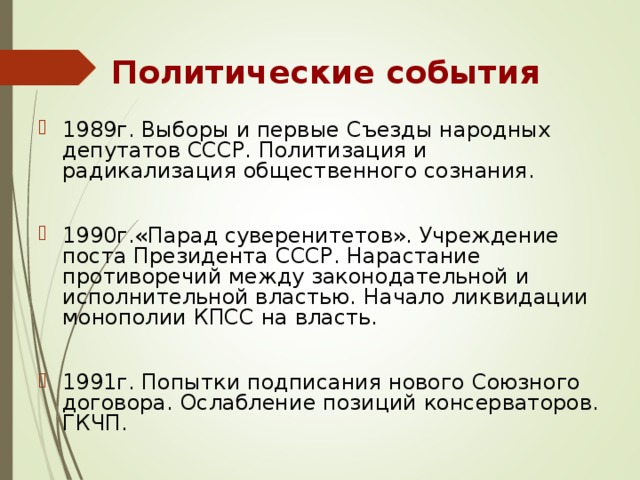Политические события 1989г. Выборы и первые Съезды народных депутатов СССР. Политизация и радикализация общественного сознания.  1990г.«Парад суверенитетов». Учреждение поста Президента СССР. Нарастание противоречий между законодательной и исполнительной властью. Начало ликвидации монополии КПСС на власть.  1991г. Попытки подписания нового Союзного договора. Ослабление позиций консерваторов. ГКЧП. 
